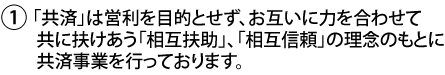 1.「共済」は営利を目的とせず、お互いに力を合わせて共に扶けあう「相互扶助」、「相互信頼」の理念のもとに共済事業を行っております。