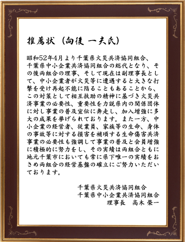 推薦状（向後 一夫氏）昭和52年4月より千葉県火災共済協同組合、千葉県中小企業共済協同組合の総代となり、その後両組合の理事、そして現在は副理事長として、中小企業者が火災等に遭遇すると大きな打撃を受け再起不能に陥ることもあることから、この対策として相互扶助の精神に基づき火災共済事業の必要性、重要性を力説県内の関係団体に対し事業の普及宣伝に奔走し、加入増強に多大の成果を挙げられております。また一方、中小企業の経営者、従業員、家族等の生命、身体の事故等に対する損害を補頃する生命傷害共済事業の必要性も強調して事業の普及と会員増強に積極的に努力をし、その実績は両組合ともに地元千葉市においても常に県下唯一の実績をおさめ両組合の経営基盤の確立にご努力いただいております。千葉家ね火災共済協同組合・千葉県中小企業共済協同組合／理事長：高木 榮一